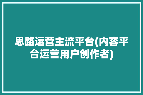 思路运营主流平台(内容平台运营用户创作者)「思路是什么公司」