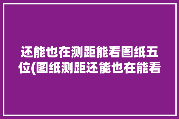 还能也在测距能看图纸五位(图纸测距还能也在能看)「图纸测距怎么使用」