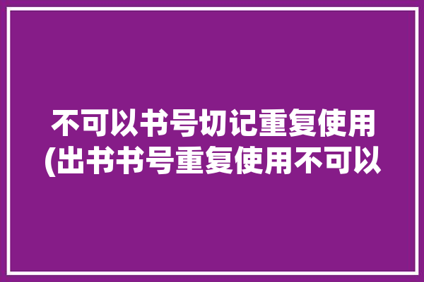 不可以书号切记重复使用(出书书号重复使用不可以目的)「书号可以重复吗」