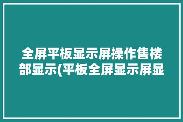 全屏平板显示屏操作售楼部显示(平板全屏显示屏显示操作)「全屏平板电脑」