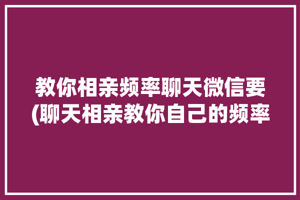 教你相亲频率聊天微信要(聊天相亲教你自己的频率)「相亲微信每天怎么聊」