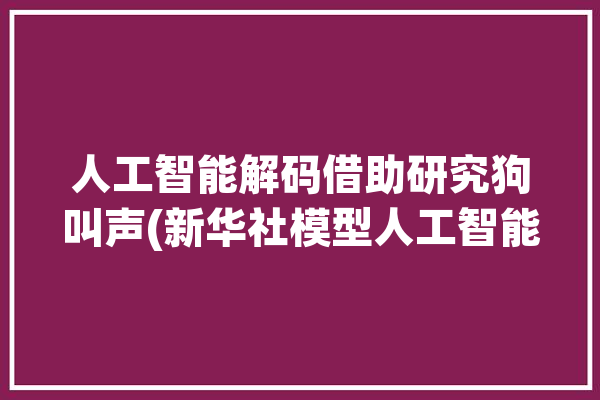 人工智能解码借助研究狗叫声(新华社模型人工智能三农语音)