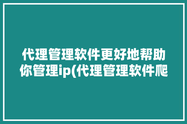 代理管理软件更好地帮助你管理ip(代理管理软件爬虫选择神龙)