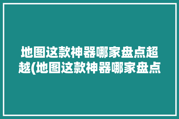 地图这款神器哪家盘点超越(地图这款神器哪家盘点)「地图好用的」