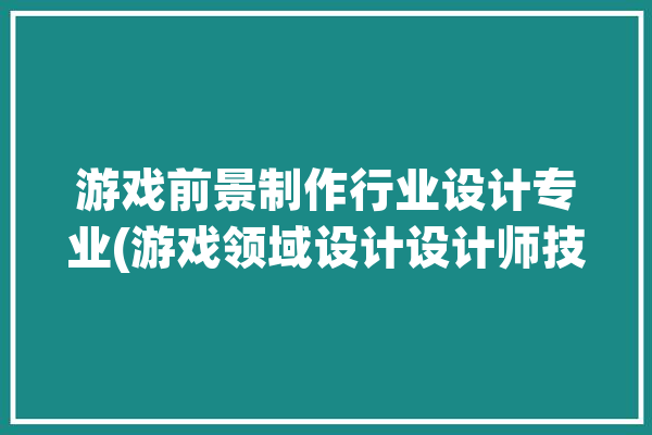 游戏前景制作行业设计专业(游戏领域设计设计师技术)「游戏设计行业前景如何」