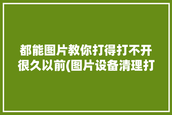 都能图片教你打得打不开很久以前(图片设备清理打不开缓存)「图片打不开怎么恢复」