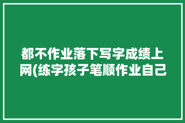 都不作业落下写字成绩上网(练字孩子笔顺作业自己的)「作业不会写字」