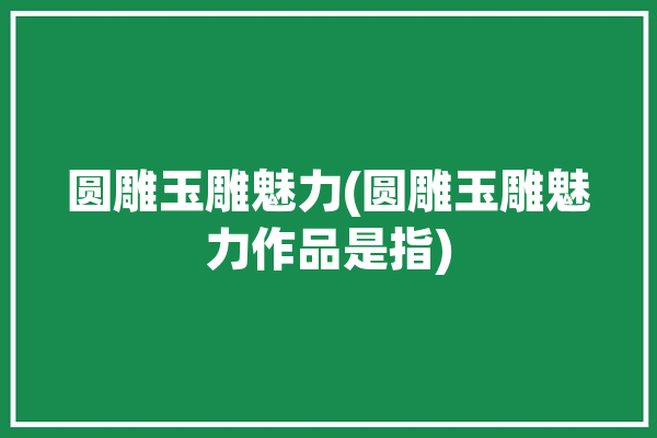 圆雕玉雕魅力(圆雕玉雕魅力作品是指)