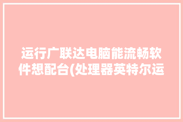 运行广联达电脑能流畅软件想配台(处理器英特尔运行电脑广联达)