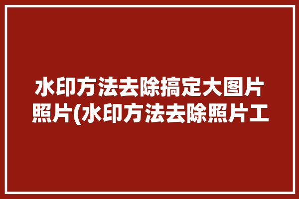 水印方法去除搞定大图片照片(水印方法去除照片工具)「怎么去大水印图片」