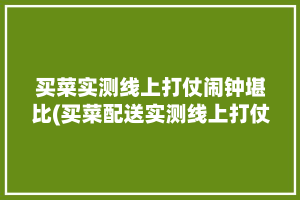 买菜实测线上打仗闹钟堪比(买菜配送实测线上打仗)「线上买菜的app」