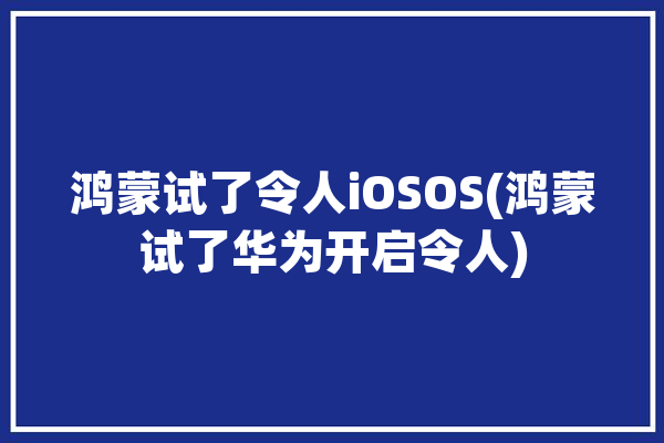 鸿蒙试了令人iOSOS(鸿蒙试了华为开启令人)「鸿蒙完爆ios」