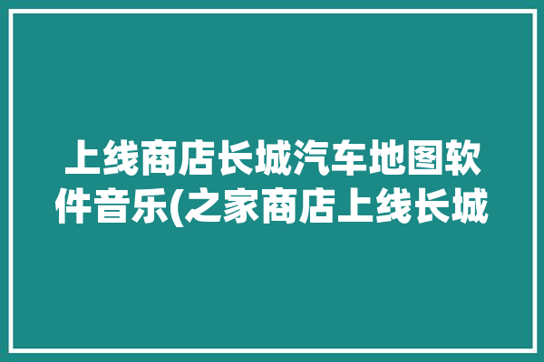 上线商店长城汽车地图软件音乐(之家商店上线长城汽车搭载)