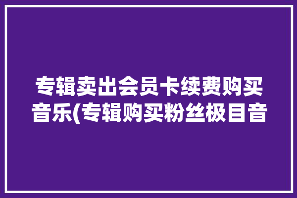 专辑卖出会员卡续费购买音乐(专辑购买粉丝极目音乐)