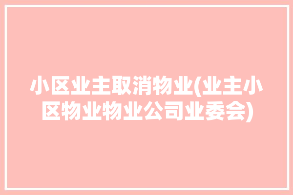 小区业主取消物业(业主小区物业物业公司业委会)「小区物业取消后小区怎么管理好」