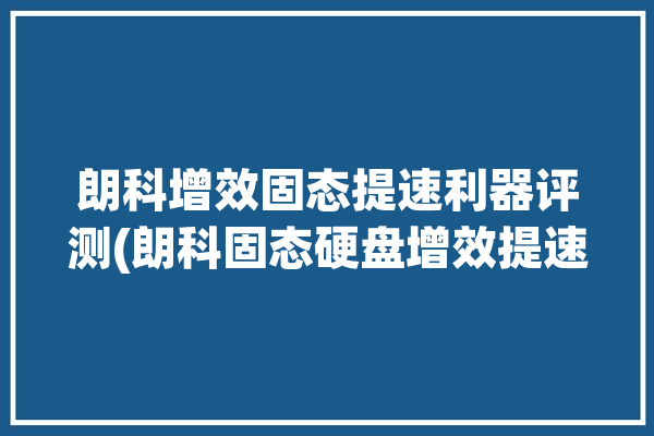 朗科增效固态提速利器评测(朗科固态硬盘增效提速)「朗科固态硬盘好不好」