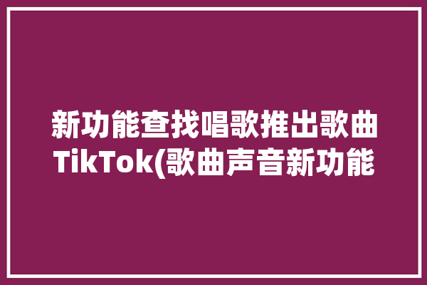 新功能查找唱歌推出歌曲TikTok(歌曲声音新功能功能工具)「唱歌搜索歌曲的软件」