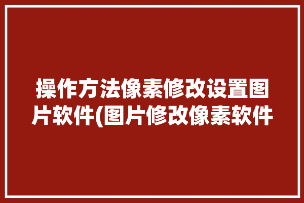 操作方法像素修改设置图片软件(图片修改像素软件操作方法)「修改图像像素大小」