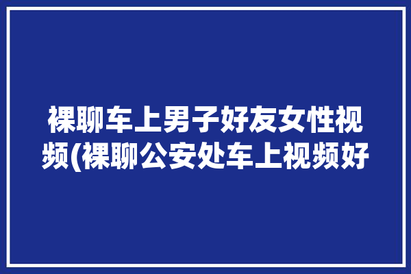 裸聊车上男子好友女性视频(裸聊公安处车上视频好友)