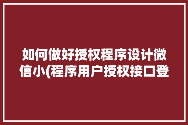 如何做好授权程序设计微信小(程序用户授权接口登录)「微信小程序授权原理」