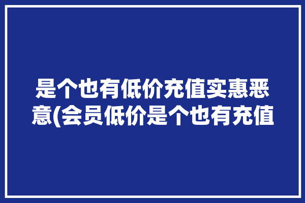 是个也有低价充值实惠恶意(会员低价是个也有充值)「低价充值会员怎么做的」