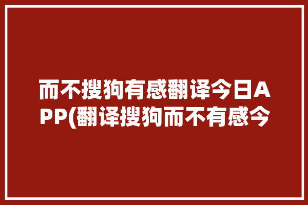 而不搜狗有感翻译今日APP(翻译搜狗而不有感今日)「搜狗翻译怎么用不了」