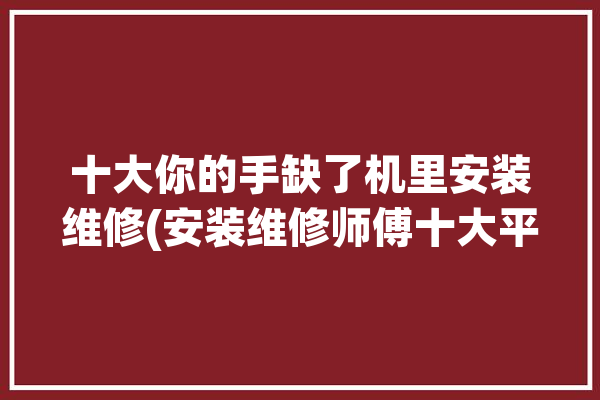 十大你的手缺了机里安装维修(安装维修师傅十大平台)「修手机手艺」