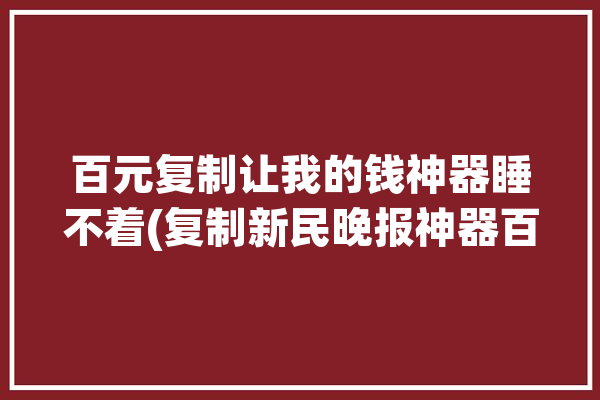 百元复制让我的钱神器睡不着(复制新民晚报神器百元让我)