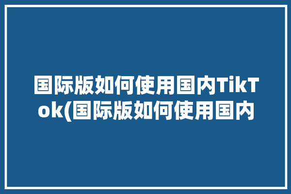 国际版如何使用国内TikTok(国际版如何使用国内用户小巨人)「国际版tiktok国内怎么用」