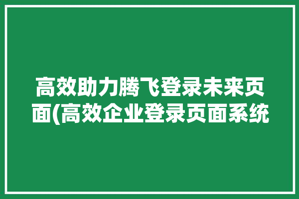 高效助力腾飞登录未来页面(高效企业登录页面系统)「腾飞平台」