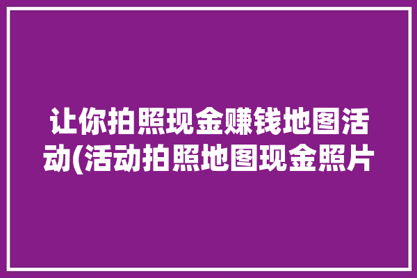 让你拍照现金赚钱地图活动(活动拍照地图现金照片)「地图拍照赚钱软件」