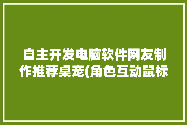 自主开发电脑软件网友制作推荐桌宠(角色互动鼠标人物咸鱼)「桌宠怎么做电脑」