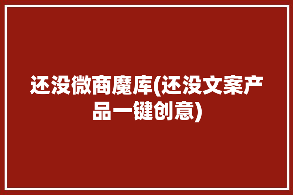 还没微商魔库(还没文案产品一键创意)「还没有呢」