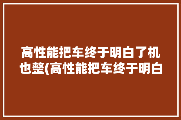 高性能把车终于明白了机也整(高性能把车终于明白了手机)「高性能车的定义」