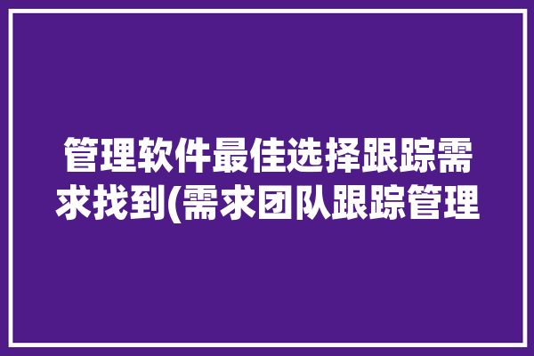 管理软件最佳选择跟踪需求找到(需求团队跟踪管理软件项目)「软件需求跟踪矩阵实例」