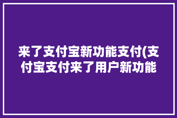 来了支付宝新功能支付(支付宝支付来了用户新功能)「支付宝 新功能」