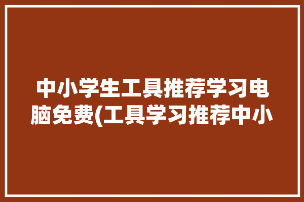 中小学生工具推荐学习电脑免费(工具学习推荐中小学生电脑)「中小学生电脑制作用什么软件」