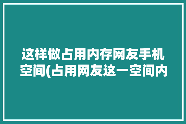 这样做占用内存网友手机空间(占用网友这一空间内存)「怎么占用内存」