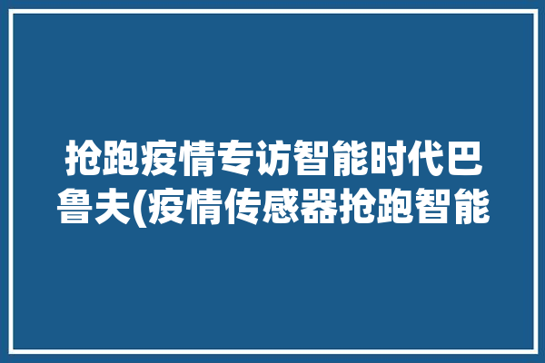 抢跑疫情专访智能时代巴鲁夫(疫情传感器抢跑智能自动化)「巴鲁夫传感器中国官网」