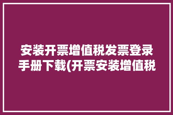 安装开票增值税发票登录手册下载(开票安装增值税发票软件登录)