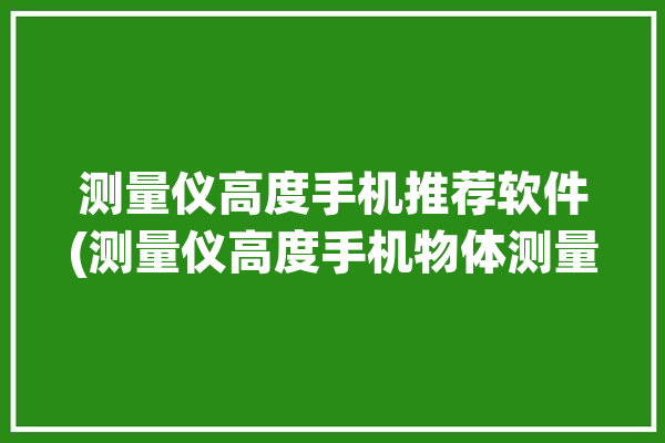 测量仪高度手机推荐软件(测量仪高度手机物体测量)「手机测量高度软件下载」