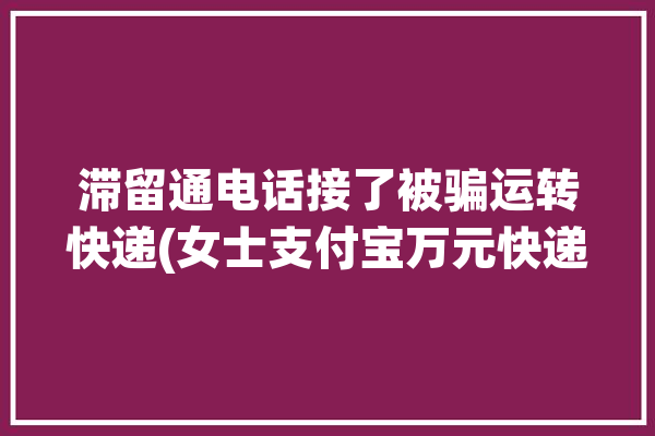 滞留通电话接了被骗运转快递(女士支付宝万元快递农行)「打电话说有滞留快递」