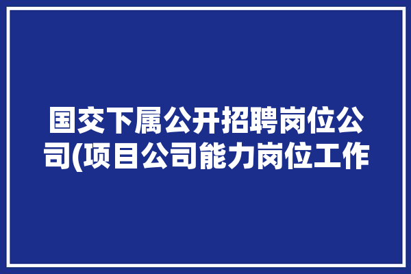 国交下属公开招聘岗位公司(项目公司能力岗位工作)「国交院是什么意思」