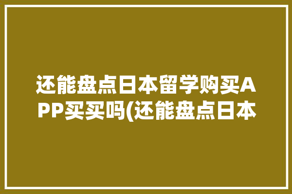 还能盘点日本留学购买APP买买吗(还能盘点日本留学购买天日)「日本留学生购物app」