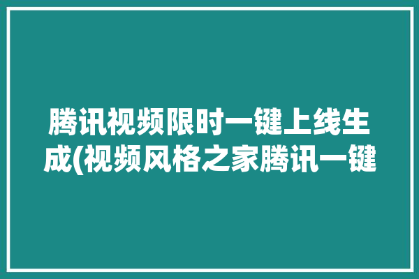 腾讯视频限时一键上线生成(视频风格之家腾讯一键)「腾讯视频最多生成30秒」