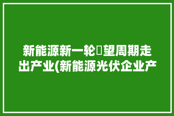 新能源新一轮瞭望周期走出产业(新能源光伏企业产能产业)「新能源光伏产业链」