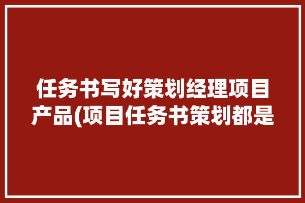 任务书写好策划经理项目产品(项目任务书策划都是目标)「项目策划任务书案例」