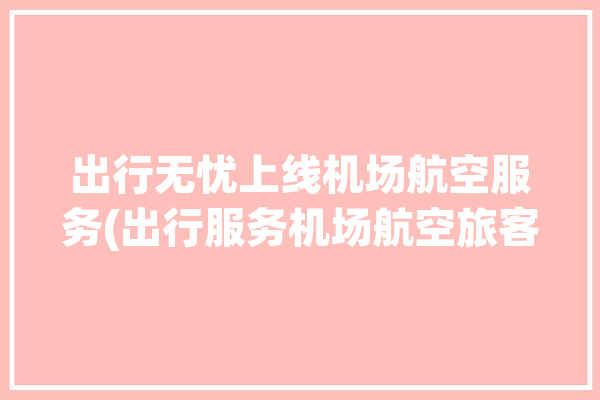 出行无忧上线机场航空服务(出行服务机场航空旅客)「飞机出行无忧服务」