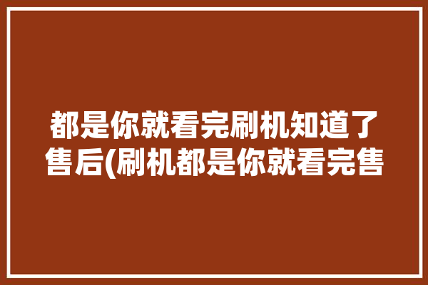 都是你就看完刷机知道了售后(刷机都是你就看完售后)「就是刷机网」