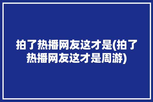 拍了热播网友这才是(拍了热播网友这才是周游)「微博热搜周游」